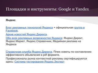 Площадки и инструменты: Google и Yandex

Яндекс

Блог рекламных технологий Яндекса + официальная группа в
Facebook.
Архив новостей Яндекс.Директа.
Обо всех рекламных возможностях Яндекса: Яндекс.Директ,
Яндекс.Маркет, Яндекс.Справочник, Медийная реклама на
Яндексе

Справочная служба Яндекс.Директа. Плюс советы по составлению
эффективного объявления в pdf формате.
Профессионалы рынка контекстной рекламы сертифицируются
здесь: Система тестирования Яндекс.Эксперт
 