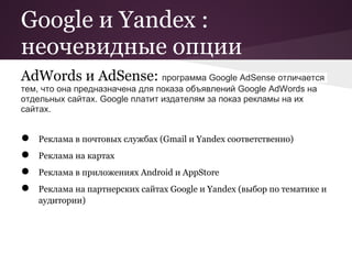 Google и Yandex :
неочевидные опции
AdWords и AdSense: программа Google AdSense отличается
тем, что она предназначена для показа объявлений Google AdWords на
отдельных сайтах. Google платит издателям за показ рекламы на их
сайтах.


●   Реклама в почтовых службах (Gmail и Yandex соответственно)
●   Реклама на картах
●   Реклама в приложениях Android и AppStore
●   Реклама на партнерских сайтах Google и Yandex (выбор по тематике и
    аудитории)
 