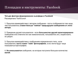 Площадки и инструменты: Facebook

Четыре фактора формированию ньюсфида в Facebook
Рассекречено TechCrunch

1. Прошлое взаимодействие с автором сообщения - посты отображаются тем чаще,
чем пользователь ставил больше "лайков" предыдущим сообщениям от этого
автора;

2. Поведение друзей пользователя - если большинство друзей проигнорировало
сообщение или отметило его как нежелательное, пользователь его, скорее всего,
не увидит;

3. Прошлое взаимодействие с сообщениям определенного типа - если
пользователь часто ставит "лайк" фотографиям, в его ленте будут чаще
показываться фотографии;

4. Не показываются сообщения, на которые поступило большое количество
жалоб.
 