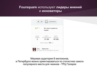 Foursquare используют лидеры мнений
              и инноваторы




            Мировая аудитория 8 миллионов,
в Петербурге можно ориентироваться по статистике самого
      популярного места для чекинов - ТРЦ Галерея
 