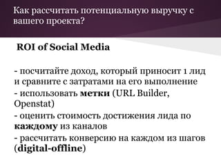 Как рассчитать потенциальную выручку с
вашего проекта?

ROI of Social Media

- посчитайте доход, который приносит 1 лид
и сравните с затратами на его выполнение
- использовать метки (URL Builder,
Openstat)
- оценить стоимость достижения лида по
каждому из каналов
- рассчитать конверсию на каждом из шагов
(digital-offline)
 