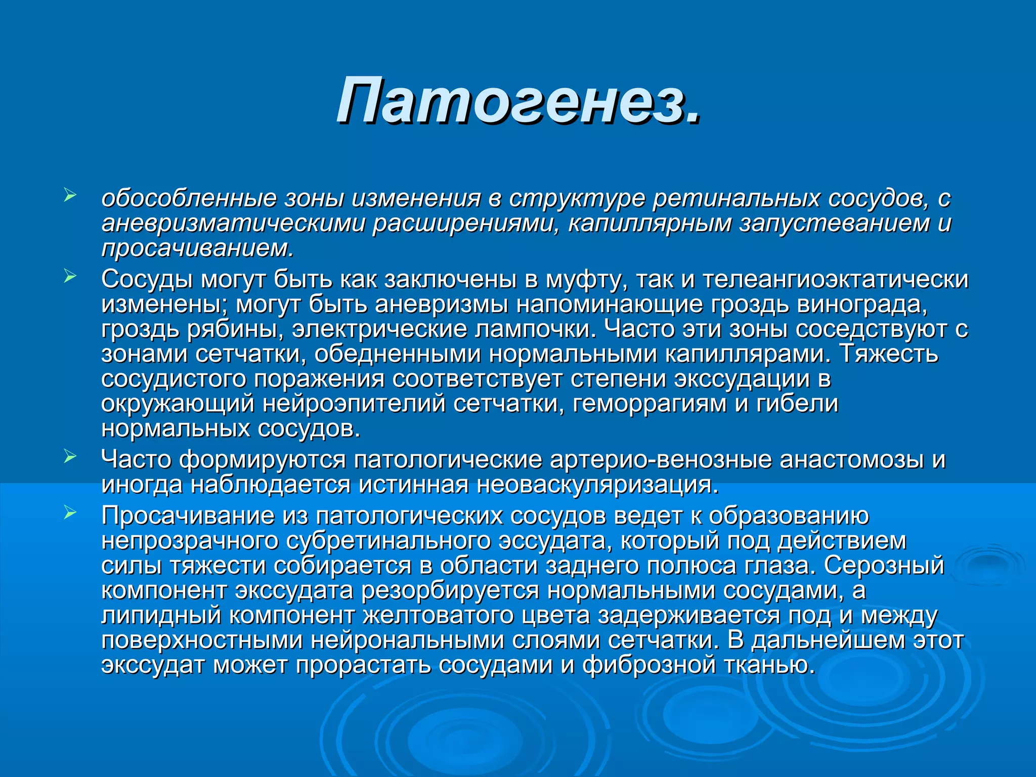 Патогенез.
 обособленные зоны изменения в структуре ретинальных сосудов, с
  аневризматическими расширениями, капиллярным запустеванием и
  просачиванием.
 Сосуды могут быть как заключены в муфту, так и телеангиоэктатически
  изменены; могут быть аневризмы напоминающие гроздь винограда,
  гроздь рябины, электрические лампочки. Часто эти зоны соседствуют с
  зонами сетчатки, обедненными нормальными капиллярами. Тяжесть
  сосудистого поражения соответствует степени экссудации в
  окружающий нейроэпителий сетчатки, геморрагиям и гибели
  нормальных сосудов.
 Часто формируются патологические артерио-венозные анастомозы и
  иногда наблюдается истинная неоваскуляризация.
 Просачивание из патологических сосудов ведет к образованию
  непрозрачного субретинального эссудата, который под действием
  силы тяжести собирается в области заднего полюса глаза. Серозный
  компонент экссудата резорбируется нормальными сосудами, а
  липидный компонент желтоватого цвета задерживается под и между
  поверхностными нейрональными слоями сетчатки. В дальнейшем этот
  экссудат может прорастать сосудами и фиброзной тканью.
 