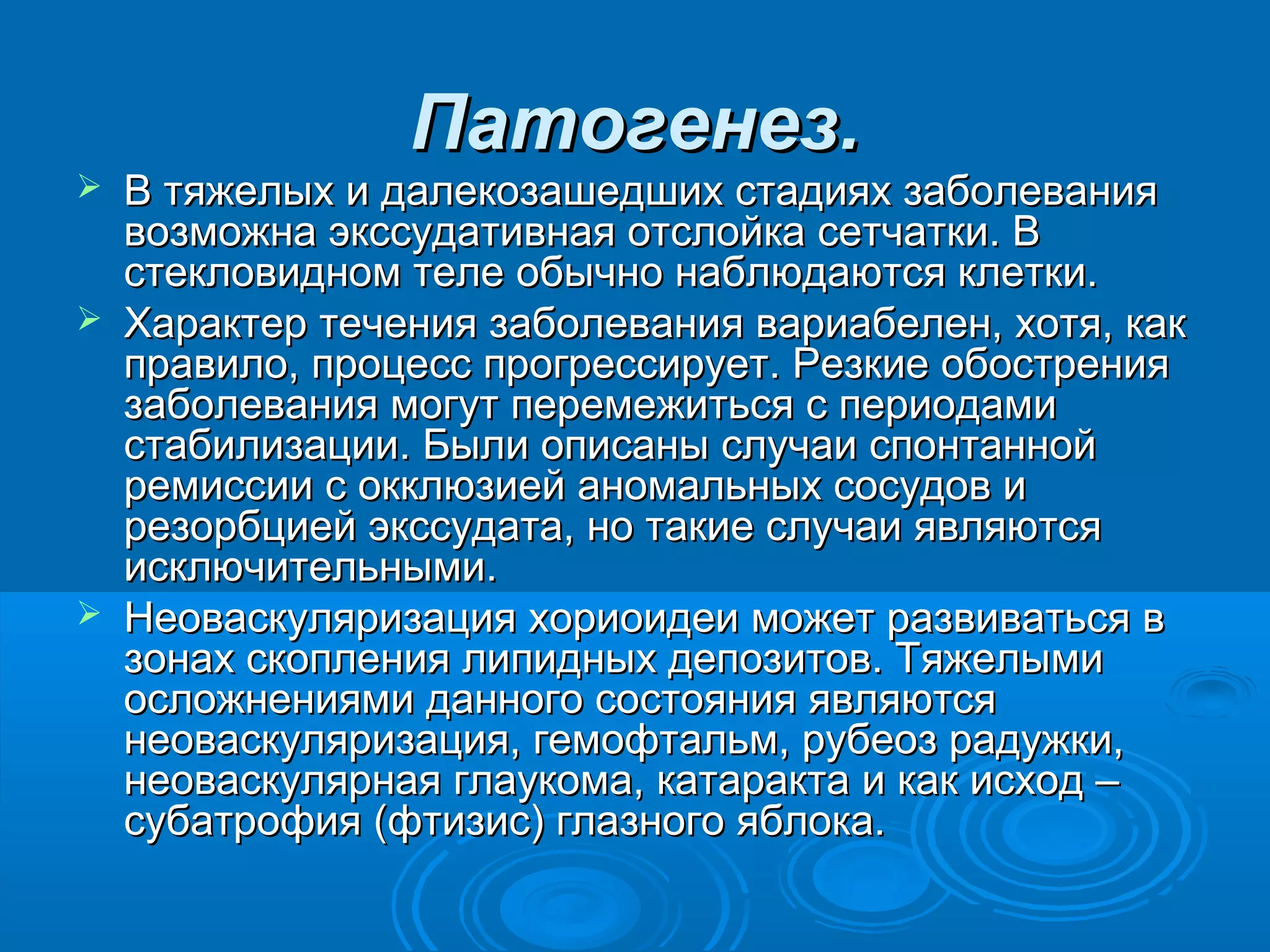 Патогенез.
   В тяжелых и далекозашедших стадиях заболевания
    возможна экссудативная отслойка сетчатки. В
    стекловидном теле обычно наблюдаются клетки.
   Характер течения заболевания вариабелен, хотя, как
    правило, процесс прогрессирует. Резкие обострения
    заболевания могут перемежиться с периодами
    стабилизации. Были описаны случаи спонтанной
    ремиссии с окклюзией аномальных сосудов и
    резорбцией экссудата, но такие случаи являются
    исключительными.
   Неоваскуляризация хориоидеи может развиваться в
    зонах скопления липидных депозитов. Тяжелыми
    осложнениями данного состояния являются
    неоваскуляризация, гемофтальм, рубеоз радужки,
    неоваскулярная глаукома, катаракта и как исход –
    субатрофия (фтизис) глазного яблока.
 