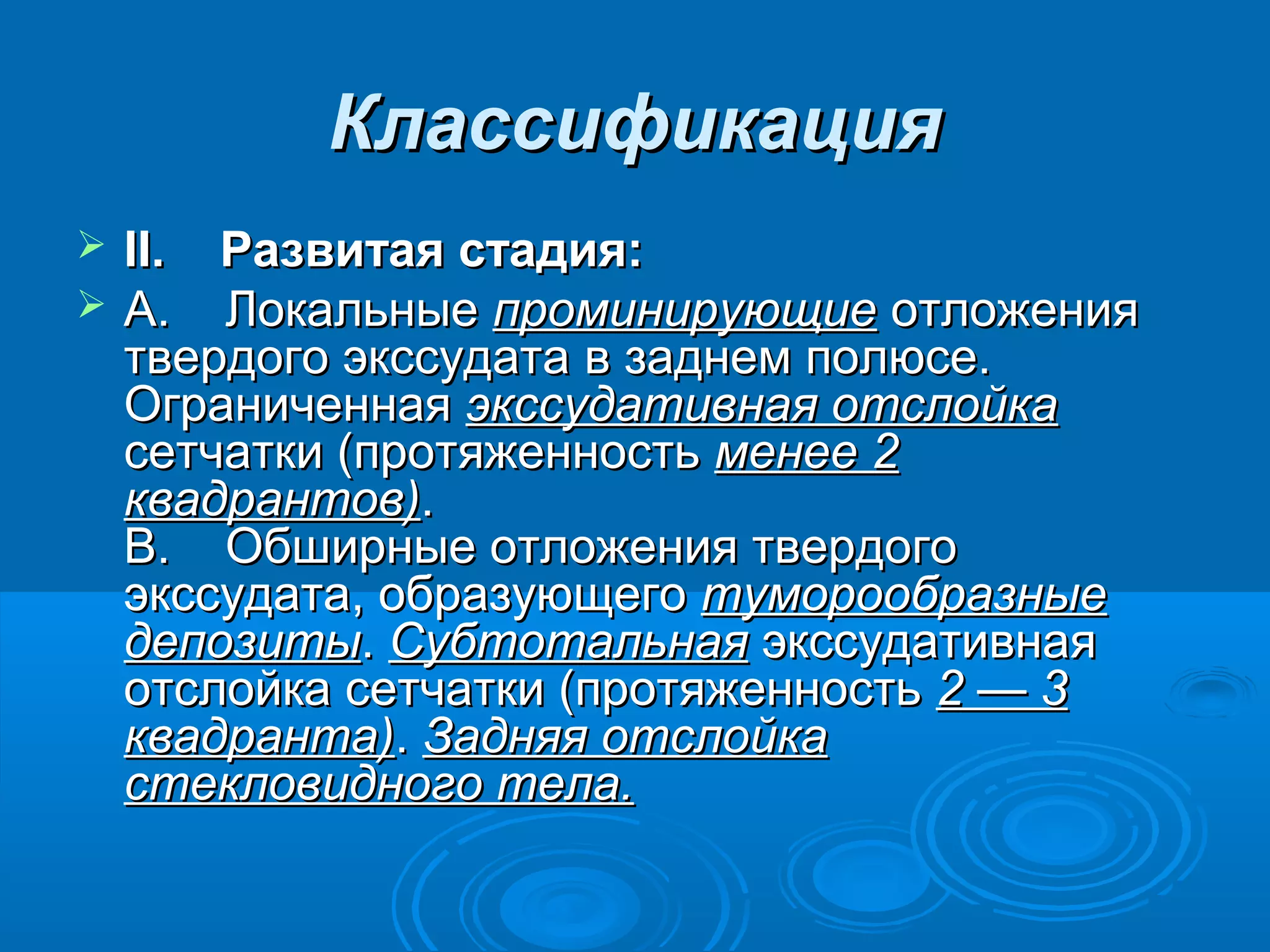 Классификация
   II.    Развитая стадия:
   A. Локальные проминирующие отложения
    твердого экссудата в заднем полюсе.
    Ограниченная экссудативная отслойка
    сетчатки (протяженность менее 2
    квадрантов).
    B. Обширные отложения твердого
    экссудата, образующего туморообразные
    депозиты. Субтотальная экссудативная
    отслойка сетчатки (протяженность 2 — 3
    квадранта). Задняя отслойка
    стекловидного тела.
 