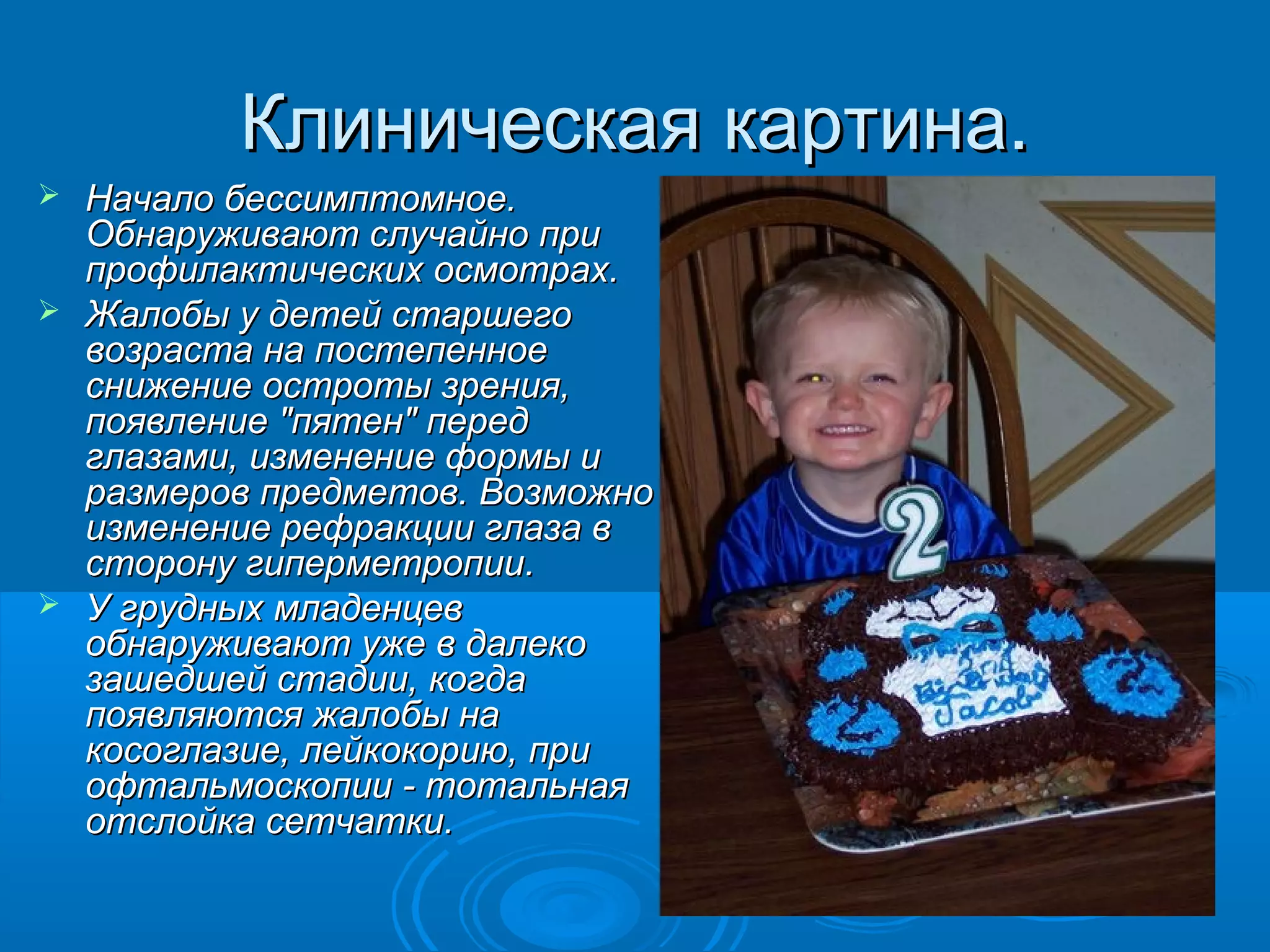 Клиническая картина.
 Начало бессимптомное.
  Обнаруживают случайно при
  профилактических осмотрах.
 Жалобы у детей старшего
  возраста на постепенное
  снижение остроты зрения,
  появление "пятен" перед
  глазами, изменение формы и
  размеров предметов. Возможно
  изменение рефракции глаза в
  сторону гиперметропии.
 У грудных младенцев
  обнаруживают уже в далеко
  зашедшей стадии, когда
  появляются жалобы на
  косоглазие, лейкокорию, при
  офтальмоскопии - тотальная
  отслойка сетчатки.
 