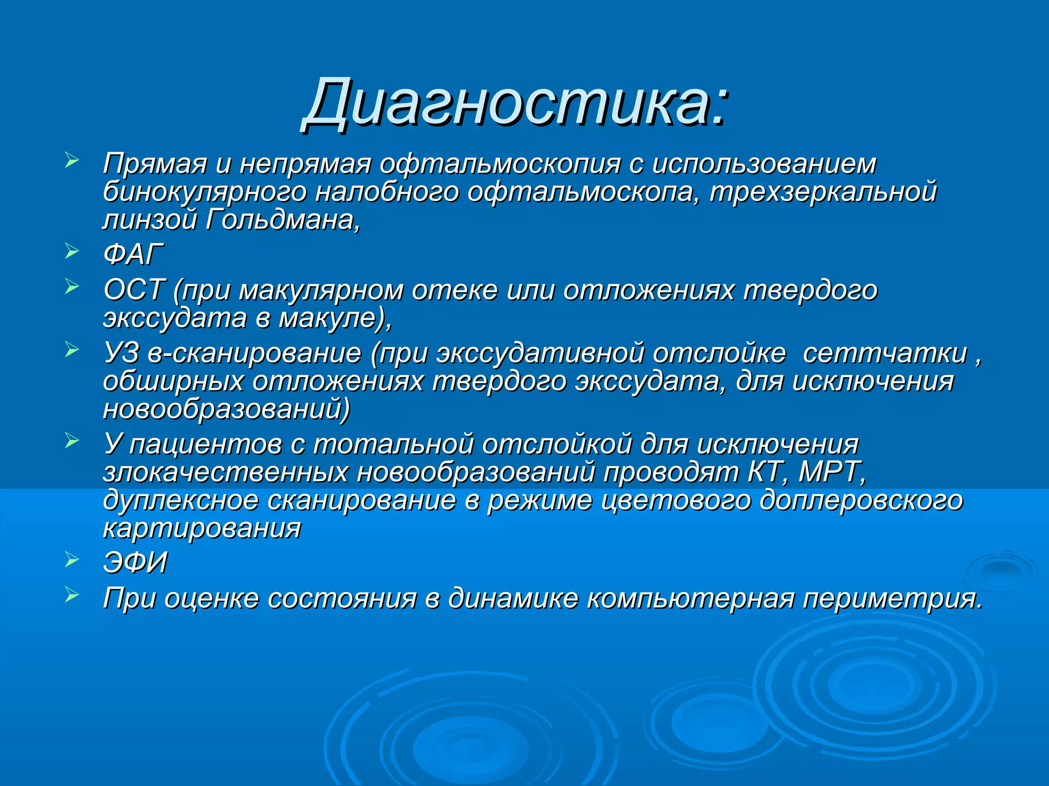 Диагностика:
   Прямая и непрямая офтальмоскопия с использованием
    бинокулярного налобного офтальмоскопа, трехзеркальной
    линзой Гольдмана,
   ФАГ
   OCT (при макулярном отеке или отложениях твердого
    экссудата в макуле),
   УЗ в-сканирование (при экссудативной отслойке сеттчатки ,
    обширных отложениях твердого экссудата, для исключения
    новообразований)
   У пациентов с тотальной отслойкой для исключения
    злокачественных новообразований проводят КТ, МРТ,
    дуплексное сканирование в режиме цветового доплеровского
    картирования
   ЭФИ
   При оценке состояния в динамике компьютерная периметрия.
 
