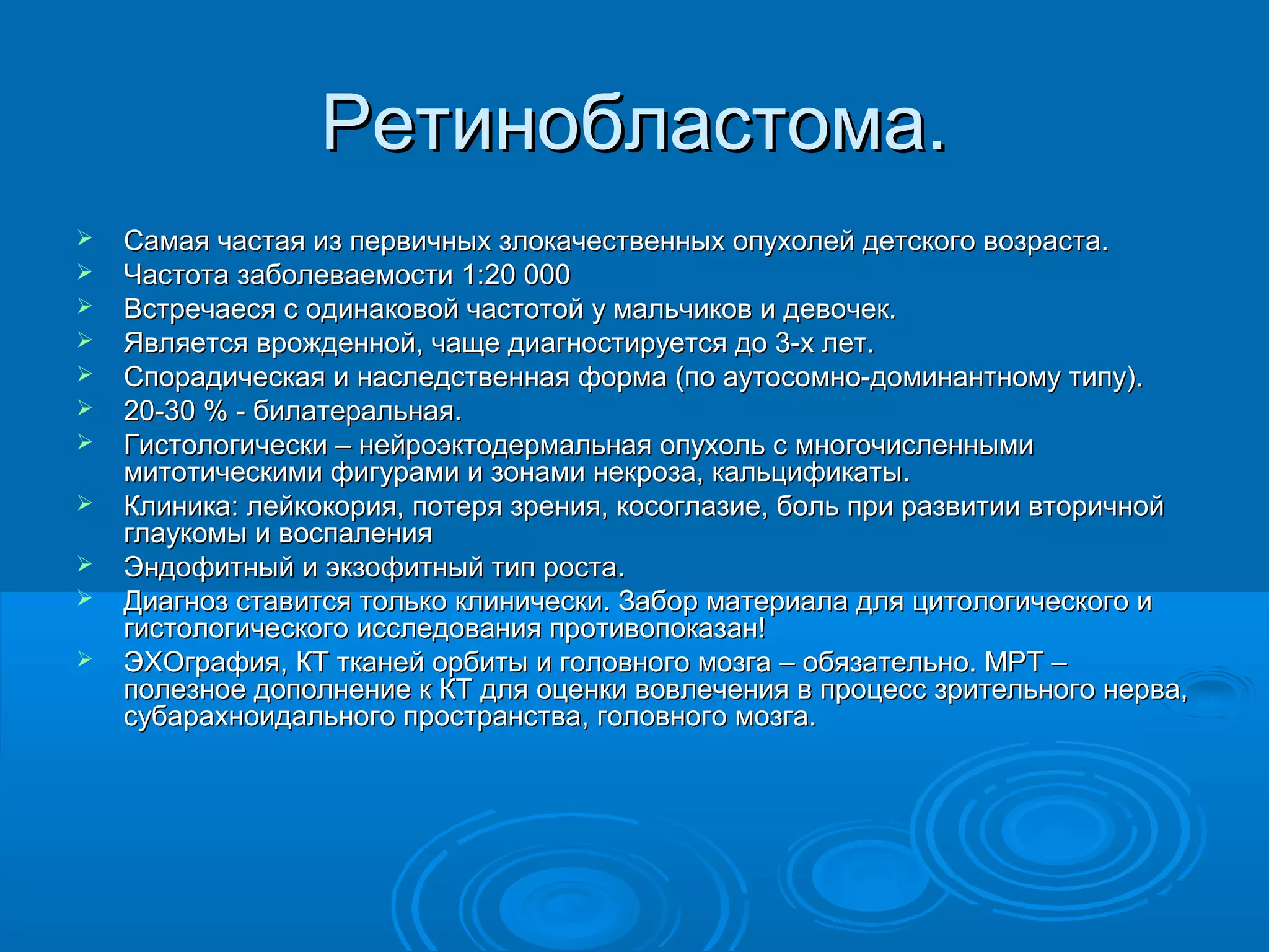 Ретинобластома.
   Самая частая из первичных злокачественных опухолей детского возраста.
   Частота заболеваемости 1:20 000
   Встречаеся с одинаковой частотой у мальчиков и девочек.
   Является врожденной, чаще диагностируется до 3-х лет.
   Спорадическая и наследственная форма (по аутосомно-доминантному типу).
   20-30 % - билатеральная.
   Гистологически – нейроэктодермальная опухоль с многочисленными
    митотическими фигурами и зонами некроза, кальцификаты.
   Клиника: лейкокория, потеря зрения, косоглазие, боль при развитии вторичной
    глаукомы и воспаления
   Эндофитный и экзофитный тип роста.
   Диагноз ставится только клинически. Забор материала для цитологического и
    гистологического исследования противопоказан!
   ЭХОграфия, КТ тканей орбиты и головного мозга – обязательно. МРТ –
    полезное дополнение к КТ для оценки вовлечения в процесс зрительного нерва,
    субарахноидального пространства, головного мозга.
 