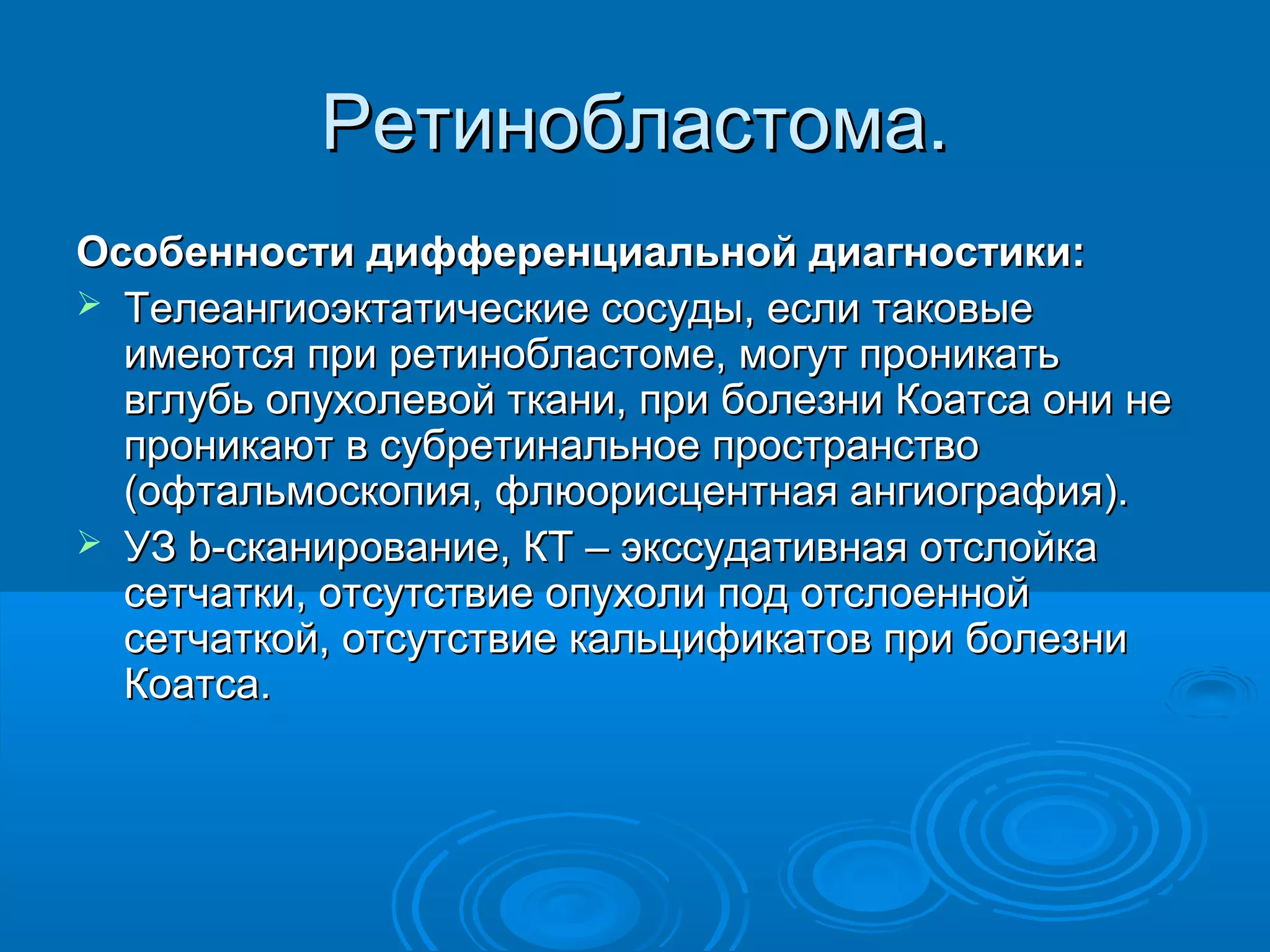 Ретинобластома.
Особенности дифференциальной диагностики:
 Телеангиоэктатические сосуды, если таковые
  имеются при ретинобластоме, могут проникать
  вглубь опухолевой ткани, при болезни Коатса они не
  проникают в субретинальное пространство
  (офтальмоскопия, флюорисцентная ангиография).
 УЗ b-сканирование, КТ – экссудативная отслойка
  сетчатки, отсутствие опухоли под отслоенной
  сетчаткой, отсутствие кальцификатов при болезни
  Коатса.
 