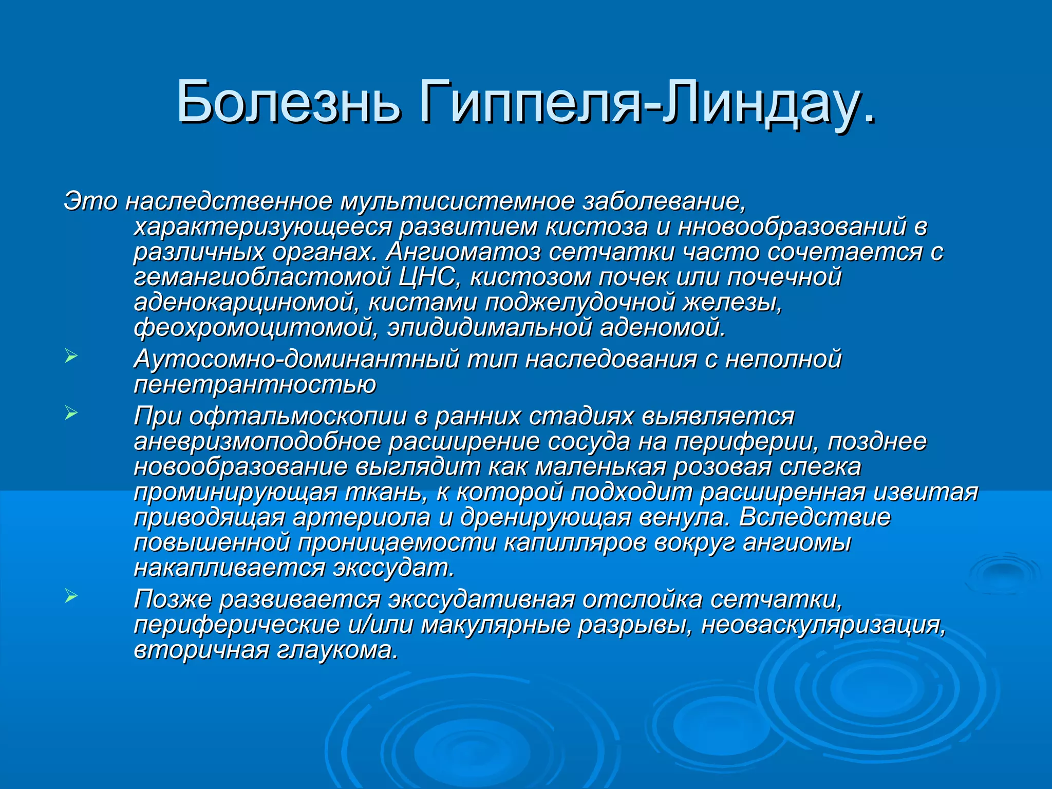 Болезнь Гиппеля-Линдау.
Это наследственное мультисистемное заболевание,
     характеризующееся развитием кистоза и нновообразований в
     различных органах. Ангиоматоз сетчатки часто сочетается с
     гемангиобластомой ЦНС, кистозом почек или почечной
     аденокарциномой, кистами поджелудочной железы,
     феохромоцитомой, эпидидимальной аденомой.
    Аутосомно-доминантный тип наследования с неполной
     пенетрантностью
    При офтальмоскопии в ранних стадиях выявляется
     аневризмоподобное расширение сосуда на периферии, позднее
     новообразование выглядит как маленькая розовая слегка
     проминирующая ткань, к которой подходит расширенная извитая
     приводящая артериола и дренирующая венула. Вследствие
     повышенной проницаемости капилляров вокруг ангиомы
     накапливается экссудат.
    Позже развивается экссудативная отслойка сетчатки,
     периферические и/или макулярные разрывы, неоваскуляризация,
     вторичная глаукома.
 