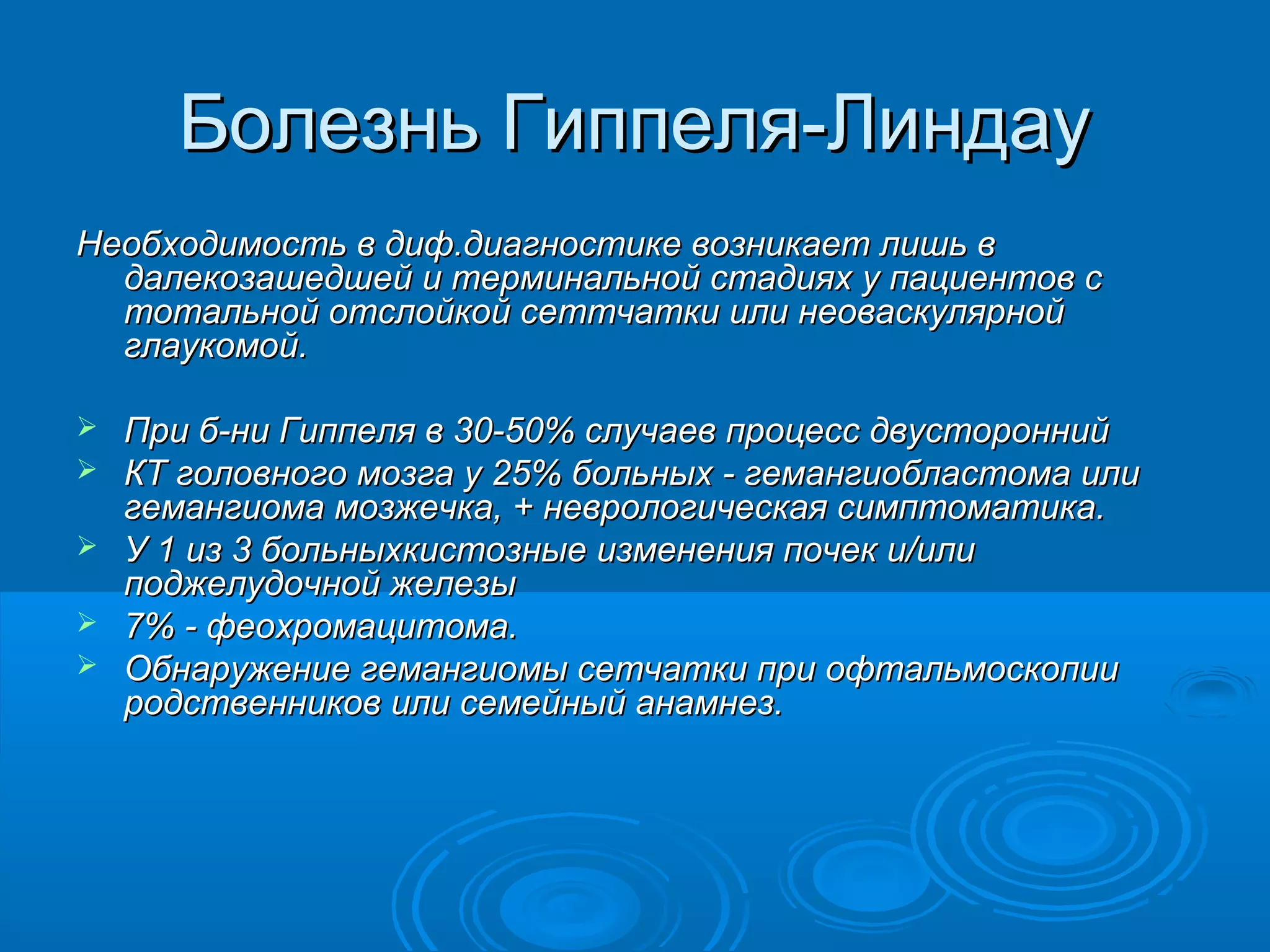 Болезнь Гиппеля-Линдау
Необходимость в диф.диагностике возникает лишь в
  далекозашедшей и терминальной стадиях у пациентов с
  тотальной отслойкой сеттчатки или неоваскулярной
  глаукомой.

   При б-ни Гиппеля в 30-50% случаев процесс двусторонний
   КТ головного мозга у 25% больных - гемангиобластома или
    гемангиома мозжечка, + неврологическая симптоматика.
   У 1 из 3 больныхкистозные изменения почек и/или
    поджелудочной железы
   7% - феохромацитома.
   Обнаружение гемангиомы сетчатки при офтальмоскопии
    родственников или семейный анамнез.
 