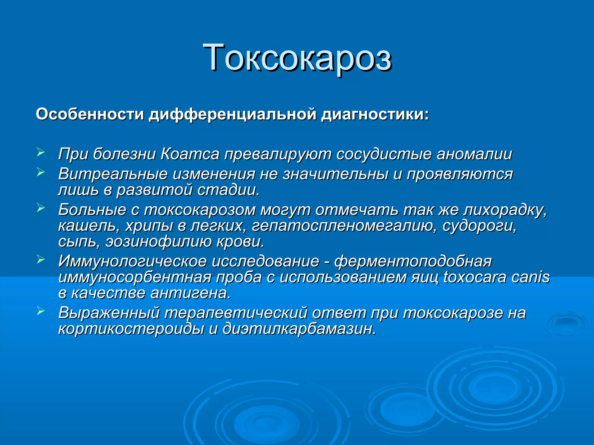 Токсокароз
Особенности дифференциальной диагностики:

   При болезни Коатса превалируют сосудистые аномалии
   Витреальные изменения не значительны и проявляются
    лишь в развитой стадии.
   Больные с токсокарозом могут отмечать так же лихорадку,
    кашель, хрипы в легких, гепатоспленомегалию, судороги,
    сыпь, эозинофилию крови.
   Иммунологическое исследование - ферментоподобная
    иммуносорбентная проба с использованием яиц toxocara canis
    в качестве антигена.
   Выраженный терапевтический ответ при токсокарозе на
    кортикостероиды и диэтилкарбамазин.
 