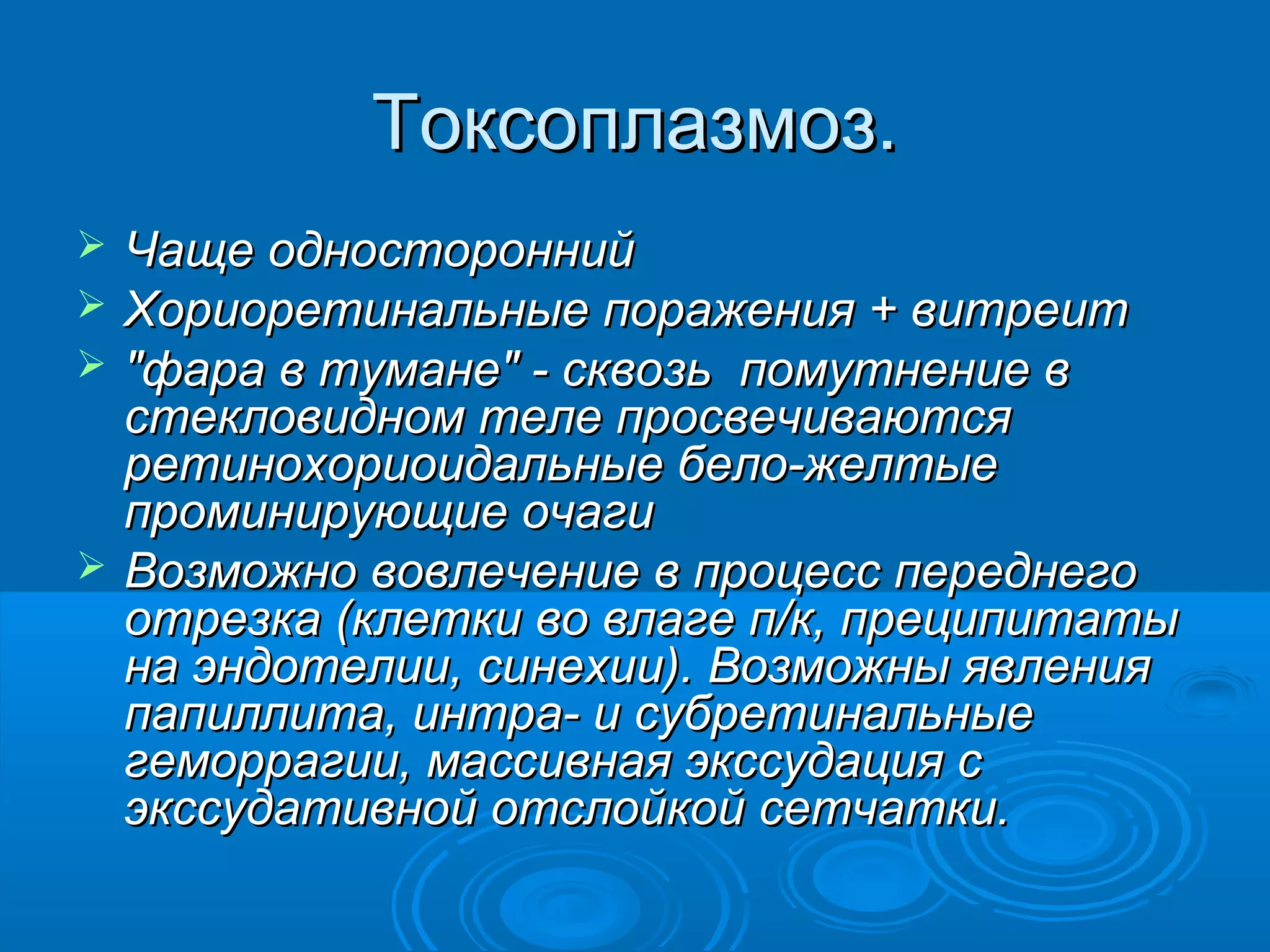 Токсоплазмоз.
   Чаще односторонний
   Хориоретинальные поражения + витреит
   "фара в тумане" - сквозь помутнение в
    стекловидном теле просвечиваются
    ретинохориоидальные бело-желтые
    проминирующие очаги
   Возможно вовлечение в процесс переднего
    отрезка (клетки во влаге п/к, преципитаты
    на эндотелии, синехии). Возможны явления
    папиллита, интра- и субретинальные
    геморрагии, массивная экссудация с
    экссудативной отслойкой сетчатки.
 