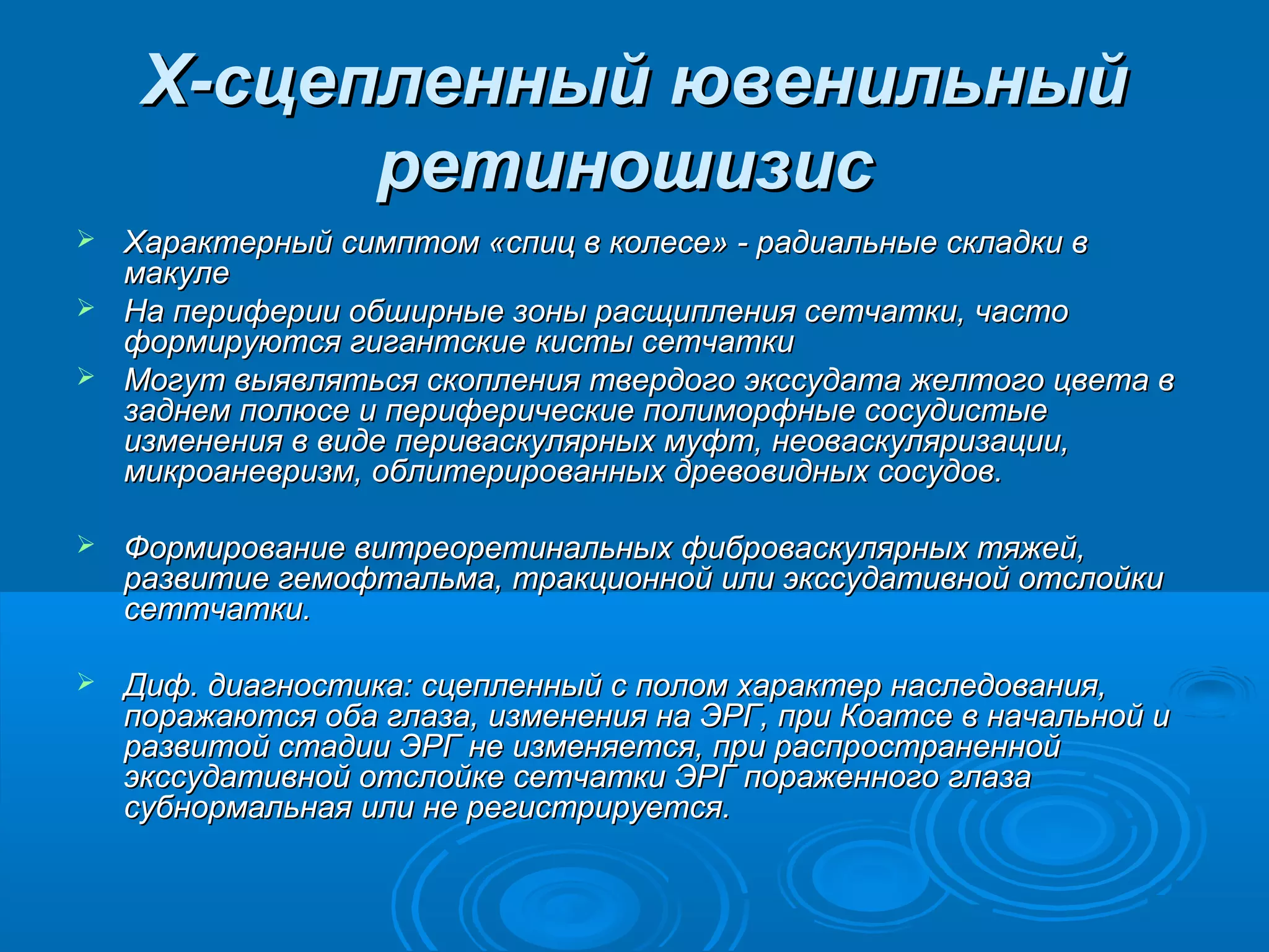 Х-сцепленный ювенильный
           ретиношизис
 Характерный симптом «спиц в колесе» - радиальные складки в
  макуле
 На периферии обширные зоны расщипления сетчатки, часто
  формируются гигантские кисты сетчатки
 Могут выявляться скопления твердого экссудата желтого цвета в
  заднем полюсе и периферические полиморфные сосудистые
  изменения в виде периваскулярных муфт, неоваскуляризации,
  микроаневризм, облитерированных древовидных сосудов.

   Формирование витреоретинальных фиброваскулярных тяжей,
    развитие гемофтальма, тракционной или экссудативной отслойки
    сеттчатки.

   Диф. диагностика: сцепленный с полом характер наследования,
    поражаются оба глаза, изменения на ЭРГ, при Коатсе в начальной и
    развитой стадии ЭРГ не изменяется, при распространенной
    экссудативной отслойке сетчатки ЭРГ пораженного глаза
    субнормальная или не регистрируется.
 