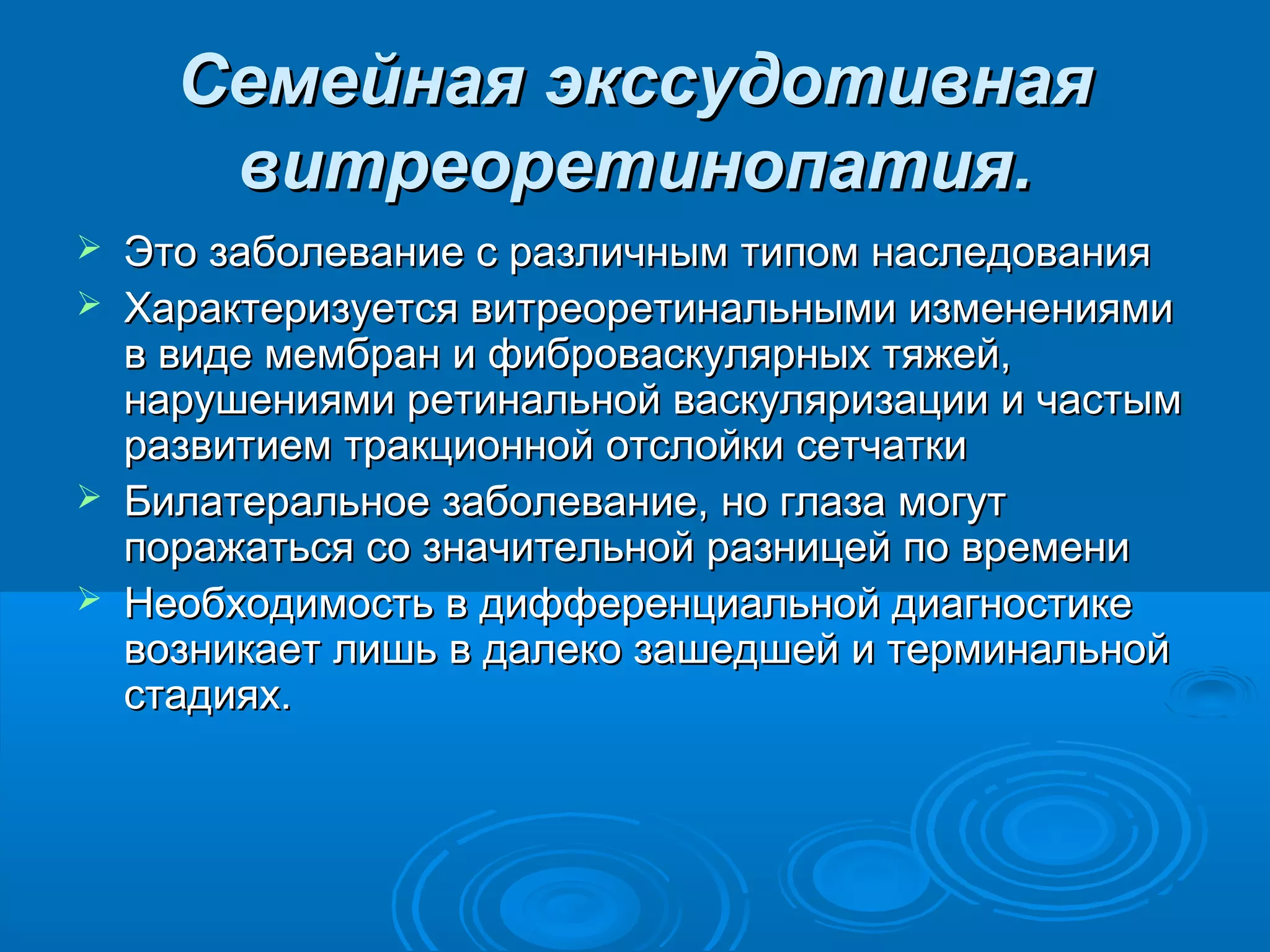 Семейная экссудотивная
       витреоретинопатия.
   Это заболевание с различным типом наследования
   Характеризуется витреоретинальными изменениями
    в виде мембран и фиброваскулярных тяжей,
    нарушениями ретинальной васкуляризации и частым
    развитием тракционной отслойки сетчатки
   Билатеральное заболевание, но глаза могут
    поражаться со значительной разницей по времени
   Необходимость в дифференциальной диагностике
    возникает лишь в далеко зашедшей и терминальной
    стадиях.
 