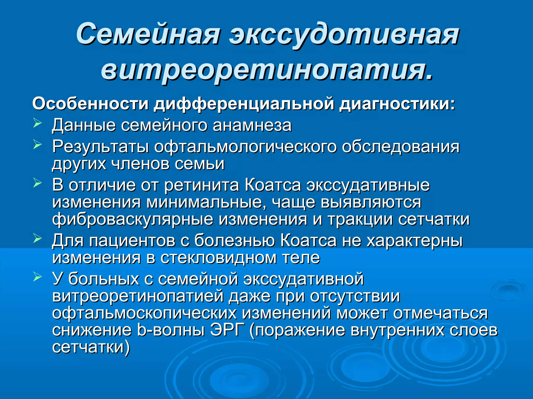 Семейная экссудотивная
     витреоретинопатия.
Особенности дифференциальной диагностики:
 Данные семейного анамнеза
 Результаты офтальмологического обследования
  других членов семьи
 В отличие от ретинита Коатса экссудативные
  изменения минимальные, чаще выявляются
  фиброваскулярные изменения и тракции сетчатки
 Для пациентов с болезнью Коатса не характерны
  изменения в стекловидном теле
 У больных с семейной экссудативной
  витреоретинопатией даже при отсутствии
  офтальмоскопических изменений может отмечаться
  снижение b-волны ЭРГ (поражение внутренних слоев
  сетчатки)
 