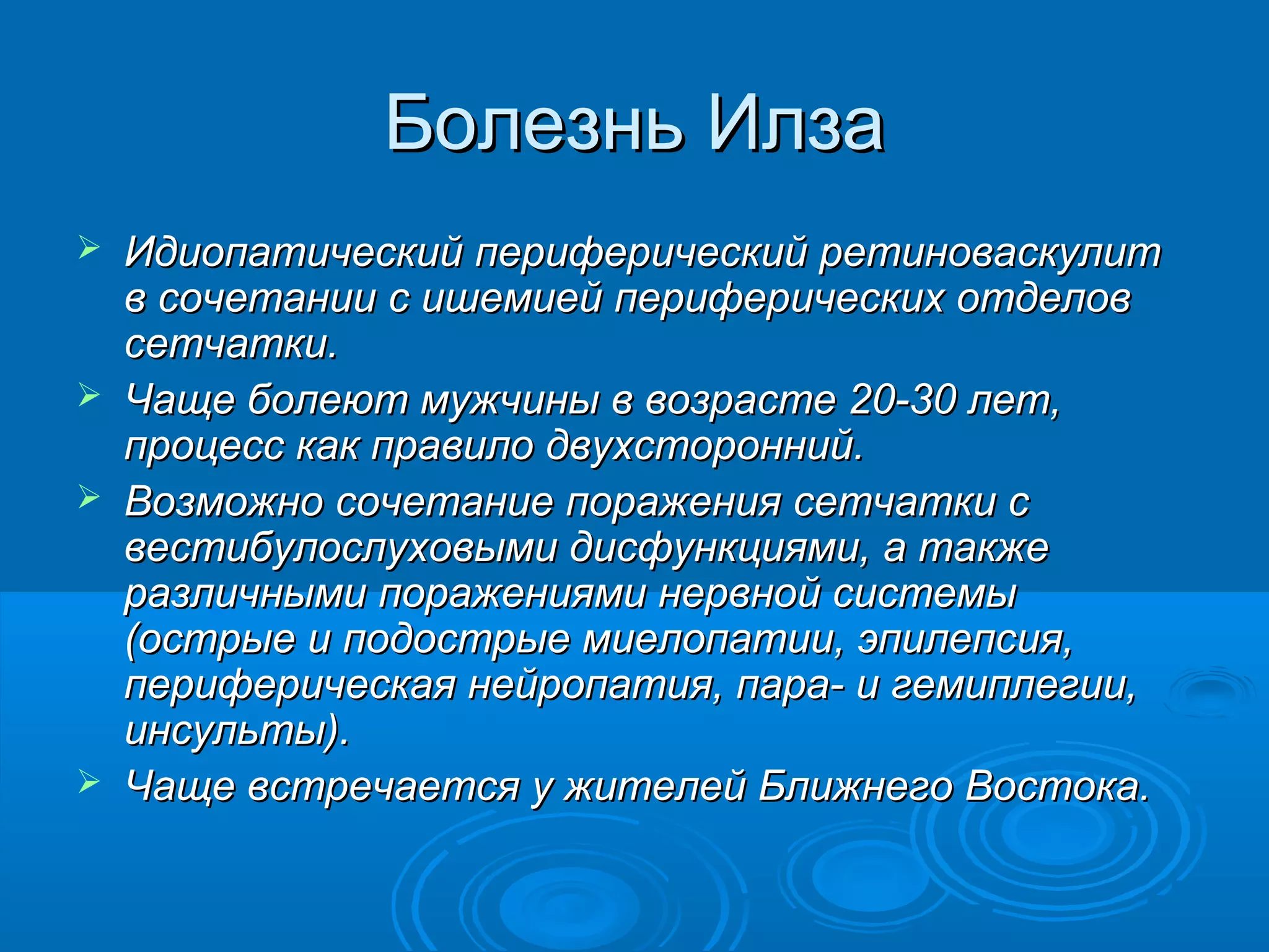 Болезнь Илза
   Идиопатический периферический ретиноваскулит
    в сочетании с ишемией периферических отделов
    сетчатки.
   Чаще болеют мужчины в возрасте 20-30 лет,
    процесс как правило двухсторонний.
   Возможно сочетание поражения сетчатки с
    вестибулослуховыми дисфункциями, а также
    различными поражениями нервной системы
    (острые и подострые миелопатии, эпилепсия,
    периферическая нейропатия, пара- и гемиплегии,
    инсульты).
   Чаще встречается у жителей Ближнего Востока.
 