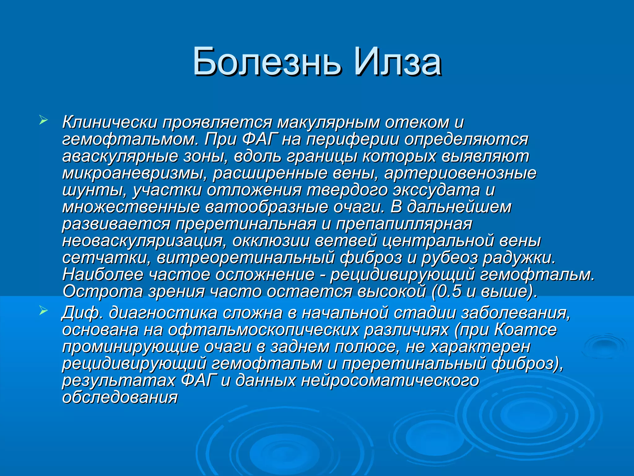 Болезнь Илза
 Клинически проявляется макулярным отеком и
  гемофтальмом. При ФАГ на периферии определяются
  аваскулярные зоны, вдоль границы которых выявляют
  микроаневризмы, расширенные вены, артериовенозные
  шунты, участки отложения твердого экссудата и
  множественные ватообразные очаги. В дальнейшем
  развивается преретинальная и препапиллярная
  неоваскуляризация, окклюзии ветвей центральной вены
  сетчатки, витреоретинальный фиброз и рубеоз радужки.
  Наиболее частое осложнение - рецидивирующий гемофтальм.
  Острота зрения часто остается высокой (0.5 и выше).
 Диф. диагностика сложна в начальной стадии заболевания,
  основана на офтальмоскопических различиях (при Коатсе
  проминирующие очаги в заднем полюсе, не характерен
  рецидивирующий гемофтальм и преретинальный фиброз),
  результатах ФАГ и данных нейросоматического
  обследования
 