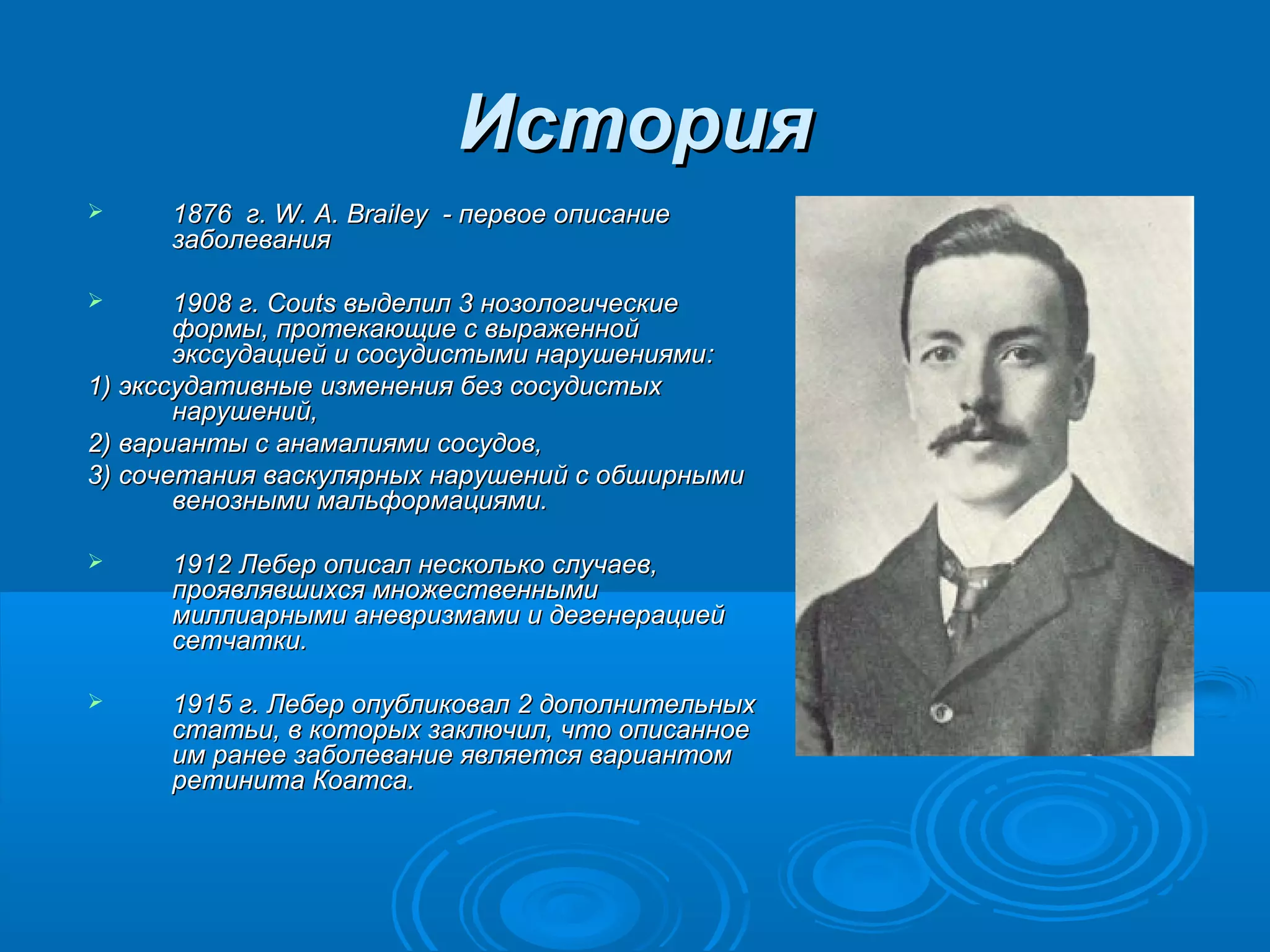 История
    1876 г. W. A. Brailey - первое описание
     заболевания

      1908 г. Couts выделил 3 нозологические
       формы, протекающие с выраженной
       экссудацией и сосудистыми нарушениями :
1) экссудативные изменения без сосудистых
       нарушений,
2) варианты с анамалиями сосудов,
3) сочетания васкулярных нарушений с обширными
       венозными мальформациями.

    1912 Лебер описал несколько случаев,
     проявлявшихся множественными
     миллиарными аневризмами и дегенерацией
     сетчатки.

    1915 г. Лебер опубликовал 2 дополнительных
     статьи, в которых заключил, что описанное
     им ранее заболевание является вариантом
     ретинита Коатса.
 