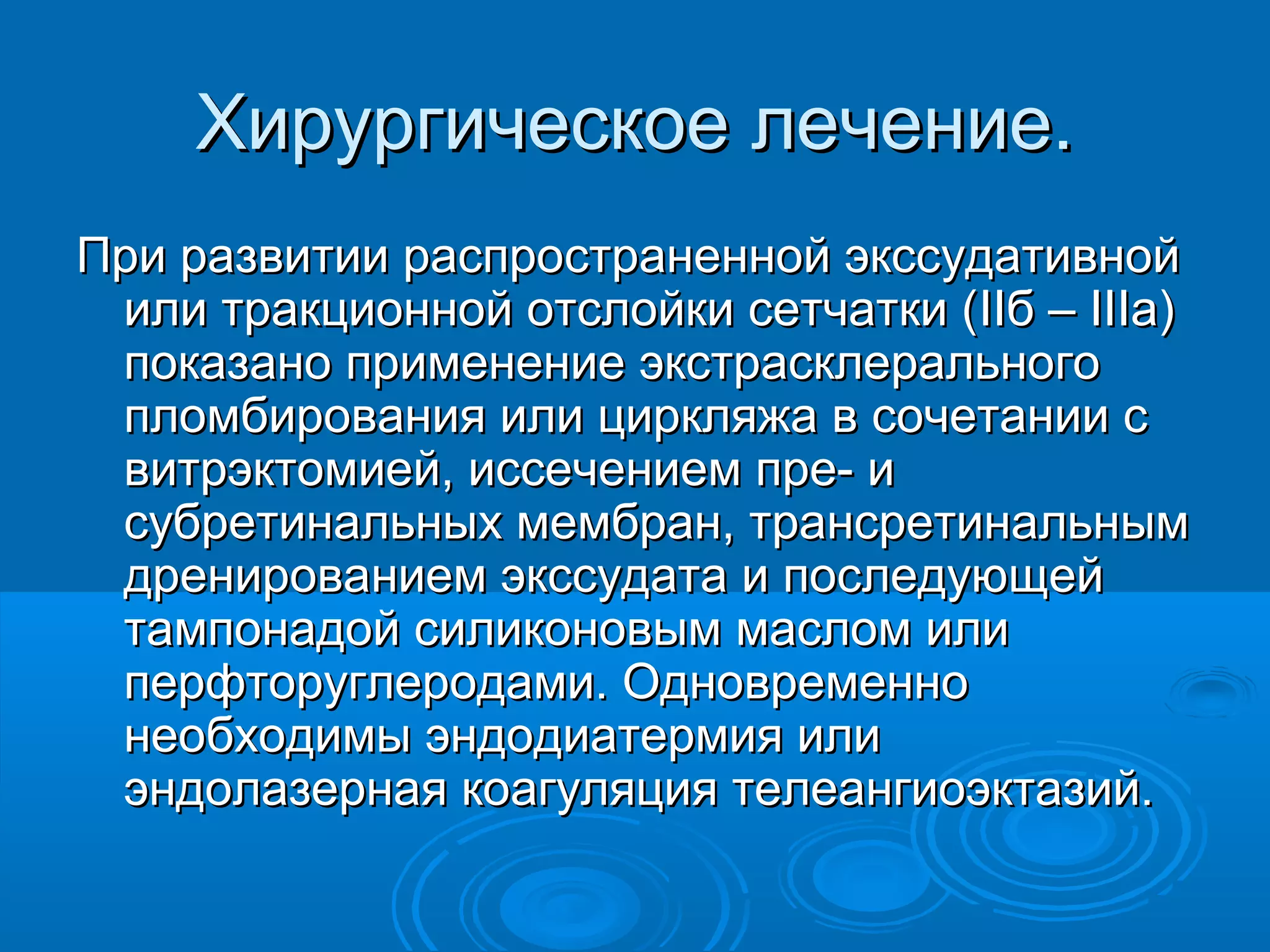 Хирургическое лечение.
При развитии распространенной экссудативной
 или тракционной отслойки сетчатки (IIб – IIIа)
 показано применение экстрасклерального
 пломбирования или циркляжа в сочетании с
 витрэктомией, иссечением пре- и
 субретинальных мембран, трансретинальным
 дренированием экссудата и последующей
 тампонадой силиконовым маслом или
 перфторуглеродами. Одновременно
 необходимы эндодиатермия или
 эндолазерная коагуляция телеангиоэктазий.
 