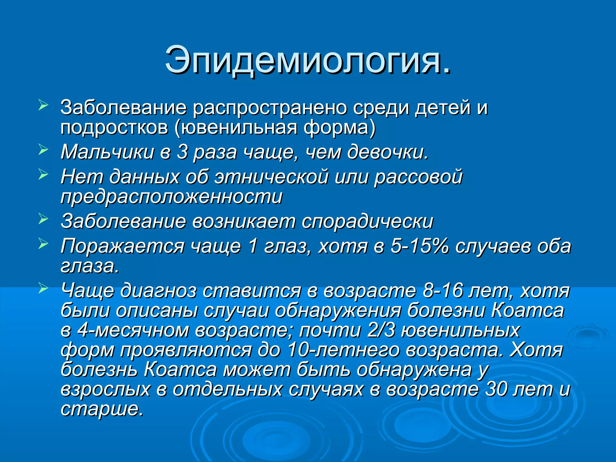 Эпидемиология.
   Заболевание распространено среди детей и
    подростков (ювенильная форма)
   Мальчики в 3 раза чаще, чем девочки.
   Нет данных об этнической или рассовой
    предрасположенности
   Заболевание возникает спорадически
   Поражается чаще 1 глаз, хотя в 5-15% случаев оба
    глаза.
   Чаще диагноз ставится в возрасте 8-16 лет, хотя
    были описаны случаи обнаружения болезни Коатса
    в 4-месячном возрасте; почти 2/3 ювенильных
    форм проявляются до 10-летнего возраста. Хотя
    болезнь Коатса может быть обнаружена у
    взрослых в отдельных случаях в возрасте 30 лет и
    старше.
 
