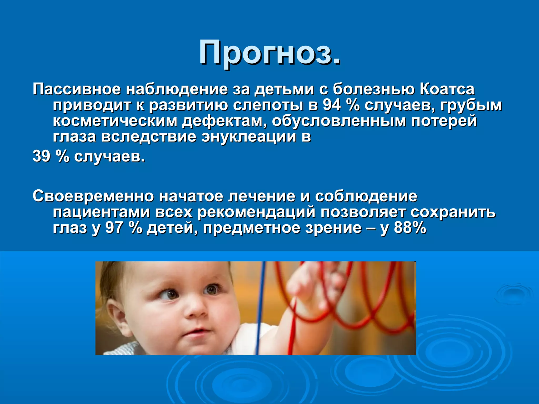 Прогноз.
Пассивное наблюдение за детьми с болезнью Коатса
  приводит к развитию слепоты в 94 % случаев, грубым
  косметическим дефектам, обусловленным потерей
  глаза вследствие энуклеации в
39 % случаев.

Своевременно начатое лечение и соблюдение
  пациентами всех рекомендаций позволяет сохранить
  глаз у 97 % детей, предметное зрение – у 88%
 
