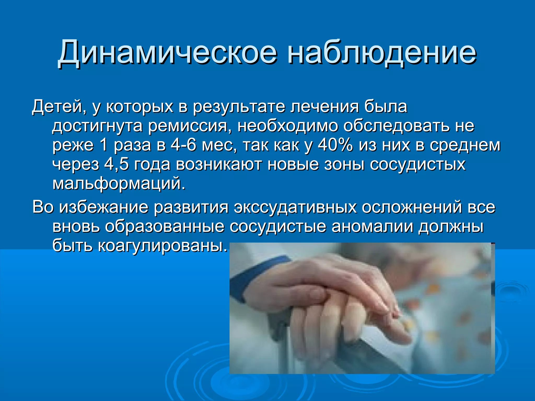 Динамическое наблюдение
Детей, у которых в результате лечения была
  достигнута ремиссия, необходимо обследовать не
  реже 1 раза в 4-6 мес, так как у 40% из них в среднем
  через 4,5 года возникают новые зоны сосудистых
  мальформаций.
Во избежание развития экссудативных осложнений все
  вновь образованные сосудистые аномалии должны
  быть коагулированы.
 