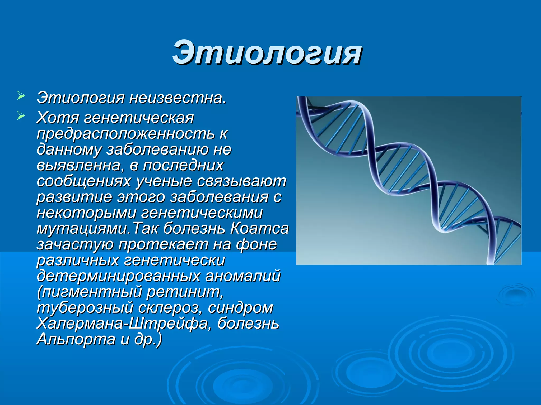 Этиология
 Этиология неизвестна.
 Хотя генетическая
  предрасположенность к
  данному заболеванию не
  выявленна, в последних
  сообщениях ученые связывают
  развитие этого заболевания с
  некоторыми генетическими
  мутациями.Так болезнь Коатса
  зачастую протекает на фоне
  различных генетически
  детерминированных аномалий
  (пигментный ретинит,
  туберозный склероз, синдром
  Халермана-Штрейфа, болезнь
  Альпорта и др.)
 