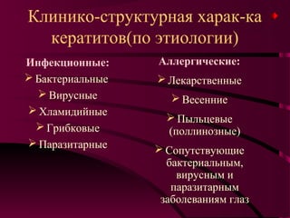 Клинико-структурная харак-ка
  кератитов(по этиологии)
Инфекционные:     Аллергические:
 Бактериальные    Лекарственные
   Вирусные          Весенние
 Хламидийные
                     Пыльцевые
   Грибковые       (поллинозные)
 Паразитарные
                   Сопутствующие
                    бактериальным,
                      вирусным и
                     паразитарным
                   заболеваниям глаз
 