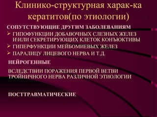 Клинико-структурная харак-ка
    кератитов(по этиологии)
СОПУТСТВУЮЩИЕ ДРУГИМ ЗАБОЛЕВАНИЯМ
 ГИПОФУНКЦИИ ДОБАВОЧНЫХ СЛЕЗНЫХ ЖЕЛЕЗ
  ИИЛИ СЕКРЕТИРУЮЩИХ КЛЕТОК КОНЪЮКТИВЫ
 ГИПЕРФУНКЦИИ МЕЙБОМИЕВЫХ ЖЕЛЕЗ
 ПАРАЛИЦУ ЛИЦЕВОГО НЕРВА И Т.Д.
НЕЙРОГЕННЫЕ
ВСЛЕДСТВИИ ПОРАЖЕНИЯ ПЕРВОЙ ВЕТВИ
ТРОЙНИЧНОГО НЕРВА РАЗЛИЧНОЙ ЭТИОЛОГИИ


ПОСТТРАВМАТИЧЕСКИЕ
 