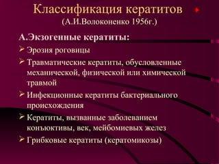 Классификация кератитов
          (А.И.Волоконенко 1956г.)
А.Экзогенные кератиты:
 Эрозия роговицы
 Травматические кератиты, обусловленные
  механической, физической или химической
  травмой
 Инфекционные кератиты бактериального
  происхождения
 Кератиты, вызванные заболеванием
  конъюктивы, век, мейбомиевых желез
 Грибковые кератиты (кератомикозы)
 