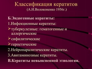 Классификация кератитов
         (А.И.Волоконенко 1956г.)

Б.Эндогенные кератиты:
1.Инфекционные кератиты:
 туберкулезные: гематогенные и
  аллергические
 сифилитические
 герпетические
2.Нейропаралитические кератиты.
3.Авитаминозные кератиты.
В.Кератиты невыясненной этиологии.
 