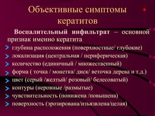 Объективные симптомы
             кератитов
  Воспалительный инфильтрат – основной
признак именно кератита
 глубина расположения (поверхностные/ глубокие)
 локализация (центральная / периферическая)
 количество (единичный / множественный)
 форма ( точка / монетка/ диск/ веточка дерева и т.д.)
 цвет (серый /желтый/ розовый/ белесоватый)
 контуры (неровные /размытые)
 чувствительность (понижена /повышена)
 поверхность (эрозирована/изъязвлена/целая)
 
