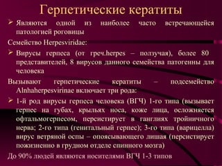 Герпетические кератиты
 Являются одной из наиболее часто встречающейся
  патологией роговицы
Семейство Herpesviridae:
 Вирусы герпеса (от греч.herpes – ползучая), более 80
  представителей, 8 вирусов данного семейства патогенны для
  человека
Вызывают      герпетические    кератиты     –    подсемейство
  Alnhaherpesvirinae включает три рода:
 1-й род вирусы герпеса человека (ВГЧ) 1-го типа (вызывает
  герпес на губах, крыльях носа, коже лица, осложняется
  офтальмогерпесом, персистирует в ганглиях тройничного
  нерва; 2-го типа (генитальный герпес); 3-го типа (варицелла)
  вирус ветряной оспы – опоясывающего лишая (персистирует
  пожизненно в грудном отделе спинного мозга)
До 90% людей являются носителями ВГЧ 1-3 типов
 