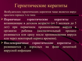 Герпетические кератиты
  Возбудителем герпетических кератитов чаще является вирус
  простого герпеса 1-го типа
 Первичные       герпетические      кератиты     –
  возникающие в детском возрасте (от 5 месяцев до 5
  лет) при первичном проникновении вируса в
  организм    ребенка    (воспалительный    процесс
  развивается или сразу после проникновения вируса
  или через некоторый период времени).
 Послепервичные герпетические кератиты –
  развиваются у взрослых на фоне латентной
  вирусной инфекции
 