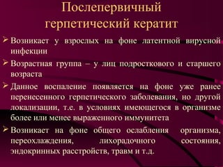 Послепервичный
          герпетический кератит
 Возникает у взрослых на фоне латентной вирусной
  инфекции
 Возрастная группа – у лиц подросткового и старшего
  возраста
 Данное воспаление появляется на фоне уже ранее
  перенесенного герпетического заболевания, но другой
  локализации, т.е. в условиях имеющегося в организме
  более или менее выраженного иммунитета
 Возникает на фоне общего ослабления организма,
  переохлаждения,        лихорадочного      состояния,
  эндокринных расстройств, травм и т.д.
 