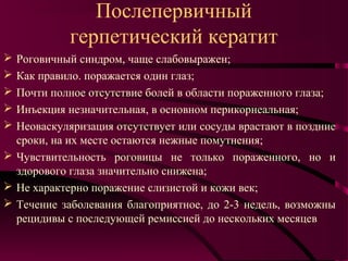 Послепервичный
            герпетический кератит
 Роговичный синдром, чаще слабовыражен;
 Как правило. поражается один глаз;
 Почти полное отсутствие болей в области пораженного глаза;
 Инъекция незначительная, в основном перикорнеальная;
 Неоваскуляризация отсутствует или сосуды врастают в поздние
  сроки, на их месте остаются нежные помутнения;
 Чувствительность роговицы не только пораженного, но и
  здорового глаза значительно снижена;
 Не характерно поражение слизистой и кожи век;
 Течение заболевания благоприятное, до 2-3 недель, возможны
  рецидивы с последующей ремиссией до нескольких месяцев
 