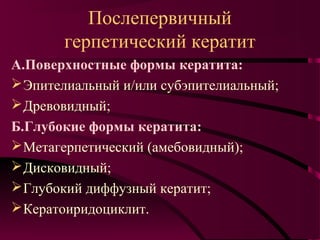 Послепервичный
       герпетический кератит
А.Поверхностные формы кератита:
 Эпителиальный и/или субэпителиальный;
 Древовидный;
Б.Глубокие формы кератита:
 Метагерпетический (амебовидный);
 Дисковидный;
 Глубокий диффузный кератит;
 Кератоиридоциклит.
 