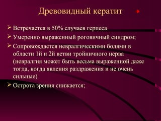 Древовидный кератит
 Встречается в 50% случаев герпеса
 Умеренно выраженный роговичный синдром;
 Сопровождается невралгическими болями в
  области 1й и 2й ветви тройничного нерва
  (невралгия может быть весьма выраженной даже
  тогда, когда явления раздражения и не очень
  сильные)
 Острота зрения снижается;
 