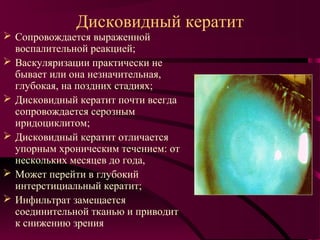 Дисковидный кератит
 Сопровождается выраженной
  воспалительной реакцией;
 Васкуляризации практически не
  бывает или она незначительная,
  глубокая, на поздних стадиях;
 Дисковидный кератит почти всегда
  сопровождается серозным
  иридоциклитом;
 Дисковидный кератит отличается
  упорным хроническим течением: от
  нескольких месяцев до года,
 Может перейти в глубокий
  интерстициальный кератит;
 Инфильтрат замещается
  соединительной тканью и приводит
  к снижению зрения
 