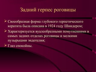 Задний герпес роговицы

 Своеобразная форма глубокого герпетического
  кератита была описана в 1924 году Шнидером;
 Характеризуется вуалеобразными помутнениями в
  самых задних отделах роговицы и мелкими
  пузырьками эндотелия;
 Глаз спокойны.
 