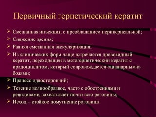 Первичный герпетический кератит
 Смешанная инъекция, с преобладанием перикорнеальной;
 Снижение зрения;
 Ранняя смешанная васкуляризация;
 Из клинических форм чаще встречается древовидный
  кератит, переходящий в метагерпетический кератит с
  иридоциклитом, который сопровождается «цилиарными»
  болями;
 Процесс односторонний;
 Течение волнообразное, часто с обострениями и
  рецидивами, захватывает почти всю роговицы;
 Исход – стойкое помутнение роговицы
 