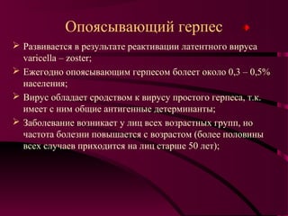 Опоясывающий герпес
 Развивается в результате реактивации латентного вируса
  varicella – zoster;
 Ежегодно опоясывающим герпесом болеет около 0,3 – 0,5%
  населения;
 Вирус обладает сродством к вирусу простого герпеса, т.к.
  имеет с ним общие антигенные детерминанты;
 Заболевание возникает у лиц всех возрастных групп, но
  частота болезни повышается с возрастом (более половины
  всех случаев приходится на лиц старше 50 лет);
 