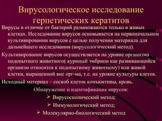 Вирусологическое исследование
         герпетических кератитов
Вирусы в отличие от бактерий размножаются только в живых
  клетках. Исследование вирусов основывается на первоначальном
  культивировании вирусов с целью получения материала для
  дальнейшего исследования (вирусологический метод).
Культивирование вирусов осуществляется на уровне организма
  подопытного животного( куриный эмбрион как развивающийся
  организм относится к подопытному животному) или живой
  клетки, выращенной вне орг-ма, т.е. на уровне культуры клеток.
Исходный материал – соскоб клеток конъюктивы, кровь.
             Обнаружение и идентификация вирусов:
                   Вирусоскопический метод;
                   Иммунологический метод;
               Молекулярно-биологический метод
 