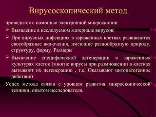 Вирусоскопический метод
проводится с помощью электронной микроскопии
 Выявление в исследуемом материале вирусов;
 При вирусных инфекциях в зараженных клетках развиваются
  своеобразные включения, имеющие разнообразную природу,
  структуру, форму. Размеры
 Выявление специфической дегенерации в зараженных
  культурах клеток (многие вирусы при размножении в клетках
  вызывают их дегенерацию , т.е. Оказывают цитопатогенное
  действие)
Успех метода связан с уровнем развития микроскопической
  техники, опытом исследователя.
 