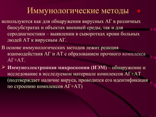 Иммунологические методы
используются как для обнаружения вирусных АГ в различных
  биосубстратах и объектах внешней среды, так и для
  серодиагностики – выявлении в сыворотках крови больных
  людей АТ к вирусным АГ.
В основе иммунологических методов лежит реакция
  взаимодействия АГ и АТ с образованием прочного комплекса
  АГ+АТ.
 Иммуноэлектронная микроскопия (ИЭМ) – обнаружение и
  исследование в исследуемом материале комплексов АГ+АТ
  (подтверждает наличие вируса, проводится его идентификация
  по строению комплексов АГ+АТ)
 