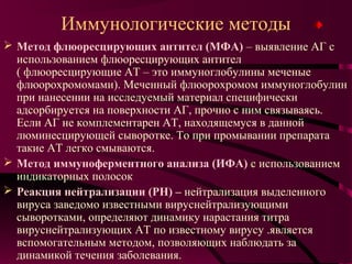 Иммунологические методы
 Метод флюоресцирующих антител (МФА) – выявление АГ с
  использованием флюоресцирующих антител
  ( флюоресцирующие АТ – это иммуноглобулины меченые
  флюорохромомами). Меченный флюорохромом иммуноглобулин
  при нанесении на исследуемый материал специфически
  адсорбируется на поверхности АГ, прочно с ним связываясь.
  Если АГ не комплементарен АТ, находящемуся в данной
  люминесцирующей сыворотке. То при промывании препарата
  такие АТ легко смываются.
 Метод иммуноферментного анализа (ИФА) с использованием
  индикаторных полосок
 Реакция нейтрализации (РН) – нейтрализация выделенного
  вируса заведомо известными вируснейтрализующими
  сыворотками, определяют динамику нарастания титра
  вируснейтрализующих АТ по известному вирусу .является
  вспомогательным методом, позволяющих наблюдать за
  динамикой течения заболевания.
 