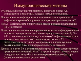 Иммунологические методы
Гуморальный ответ на герпесвирусы включает синтез АТ,
  относящихся к различным классам иммуноглобулинов.
При первичном инфицировании или активизации хронической
  инфекции в крови обнаруживаются противогерпетические АТ
(Ig М – антитела);при хронической стадии инфекции характерны
  (Ig G-антитела)
Пожизненная персистенция вирусов в организме инфицированного
  человека поддерживает постоянное присутствие в крови Ig G –
  АТ, их наличие свидетельствует только об инфицированности и
  не имеет диагностического значения;титры этих АТ
  определяются не активностью процесса, а индивидуальной
  реактивностью б-го, их информативность не высокая
Далеко не у всех б-х с реактивацией вируса в крови детектируются
  противогерпетическиеIg М-АТ, с другой стороны не исключена
  гипердиагностика у б-х с наличием ревматойдного фактора
  (ложноположительные результаты)
 