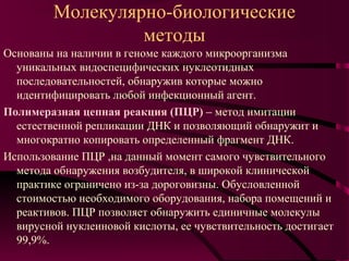 Молекулярно-биологические
                  методы
Основаны на наличии в геноме каждого микроорганизма
  уникальных видоспецифических нуклеотидных
  последовательностей, обнаружив которые можно
  идентифицировать любой инфекционный агент.
Полимеразная цепная реакция (ПЦР) – метод имитации
  естественной репликации ДНК и позволяющий обнаружит и
  многократно копировать определенный фрагмент ДНК.
Использование ПЦР ,на данный момент самого чувствительного
  метода обнаружения возбудителя, в широкой клинической
  практике ограничено из-за дороговизны. Обусловленной
  стоимостью необходимого оборудования, набора помещений и
  реактивов. ПЦР позволяет обнаружить единичные молекулы
  вирусной нуклеиновой кислоты, ее чувствительность достигает
  99,9%.
 