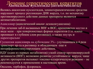 Лечение герпетических кератитов
    Аномальные нуклеозиды (антиметаболиты)
Являясь аналогами нуклеотидов, химиотерапевтические средства
нарушают процесс репликации ДНК вируса, т.о. по механизму
противовирусного действия данные препараты являются
антиметаболитами.
Ацикловир (ациклический аналог дезоксигуанозина)
При лечении заб-й вызванных ВПГ и ВОГ; применяется местно в
виде мази – при поверхностных формах кератитов (т.к. плохо
проникает в глубокие слои роговицы), а также внутрь и
парентерально
Суспензия ацикловира на аубазидане 3% - улучшающем в 4 раза
транспорт пр-та в роговицу и обладающем еще и
интерфероностимулирующим действием.
ИДУ (один из первых метаболитов) узкий спектр противовирусной
активности (ВПГ); возможно развитие устойчивости вируса; чаще
других препаратов вызывает токсико-аллергическую реакцию – не
рекомендуется к применению в настоящее время.
Оксалин, тербофен, флореналь
 