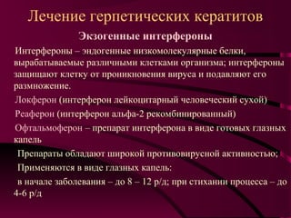 Лечение герпетических кератитов
               Экзогенные интерфероны
Интерфероны – эндогенные низкомолекулярные белки,
вырабатываемые различными клетками организма; интерфероны
защищают клетку от проникновения вируса и подавляют его
размножение.
Локферон (интерферон лейкоцитарный человеческий сухой)
Реаферон (интерферон альфа-2 рекомбинированный)
Офтальмоферон – препарат интерферона в виде готовых глазных
капель
 Препараты обладают широкой противовирусной активностью;
 Применяются в виде глазных капель:
 в начале заболевания – до 8 – 12 р/д; при стихании процесса – до
4-6 р/д
 